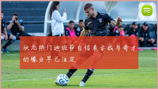 状元热门迪班萨自信表示我与奇才的缘分早已注定