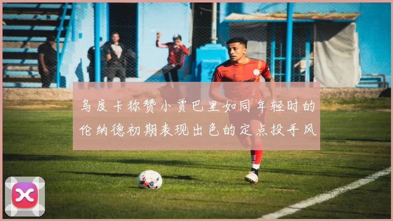 乌度卡称赞小贾巴里如同年轻时的伦纳德初期表现出色的定点投手风格