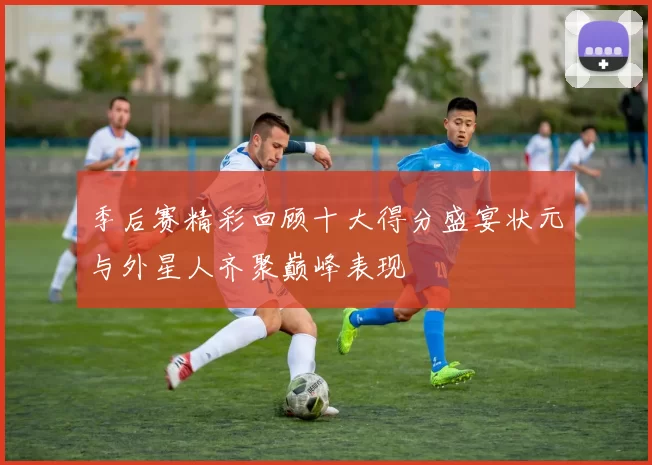 季后赛精彩回顾十大得分盛宴状元与外星人齐聚巅峰表现