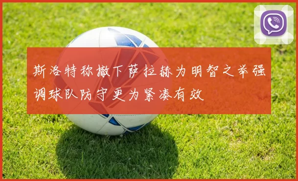 斯洛特称撤下萨拉赫为明智之举强调球队防守更为紧凑有效
