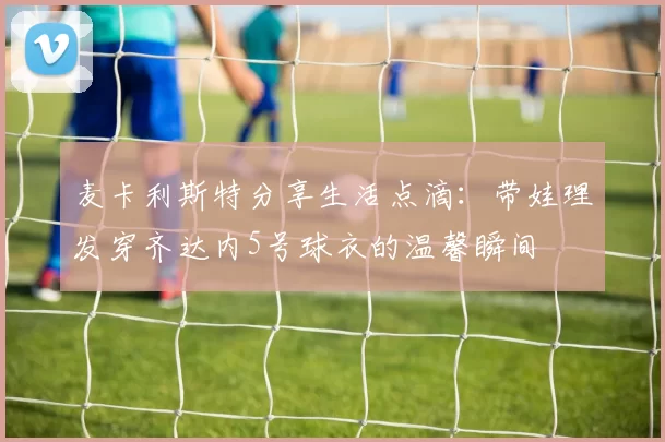 麦卡利斯特分享生活点滴：带娃理发穿齐达内5号球衣的温馨瞬间