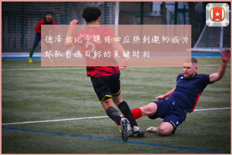 德泽尔比今晚将回应热刺邀约成为球队首选目标的关键时刻