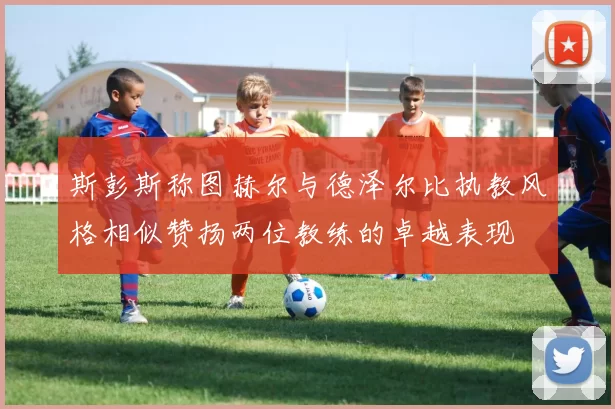斯彭斯称图赫尔与德泽尔比执教风格相似赞扬两位教练的卓越表现