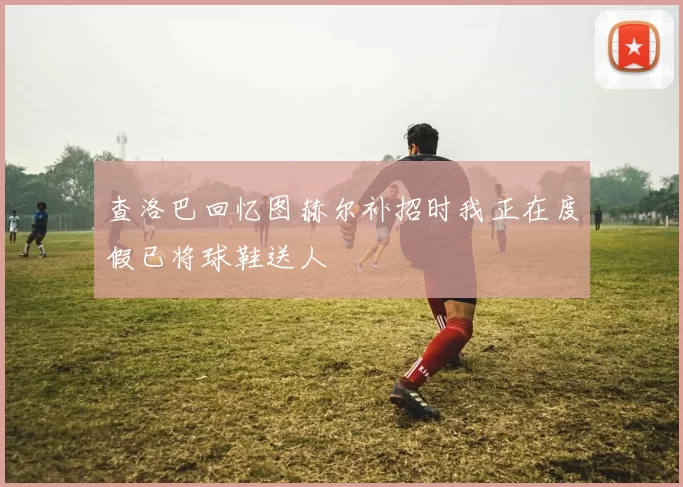 查洛巴回忆图赫尔补招时我正在度假已将球鞋送人