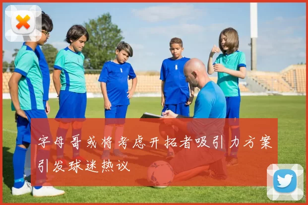 字母哥或将考虑开拓者吸引力方案引发球迷热议