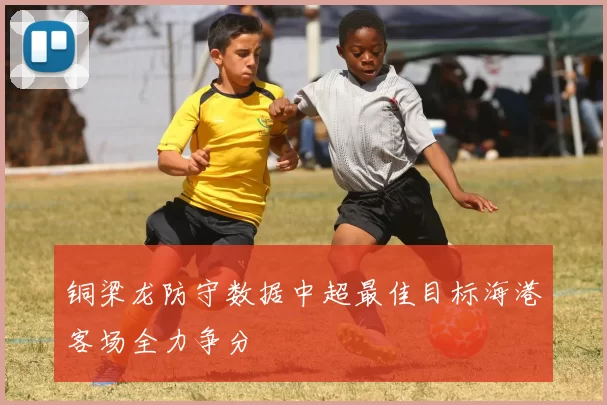 铜梁龙防守数据中超最佳目标海港客场全力争分