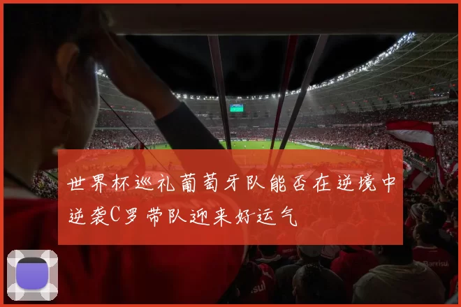 世界杯巡礼葡萄牙队能否在逆境中逆袭C罗带队迎来好运气