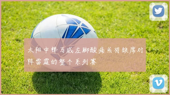 太阳中锋马威左脚酸痛或将缺席对阵雷霆的整个系列赛