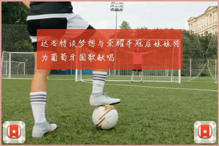 达洛特谈梦想与荣耀夺冠后妹妹将为葡萄牙国歌献唱