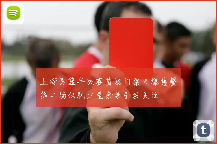 上海男篮半决赛首场门票火爆售罄第二场仅剩少量余票引发关注