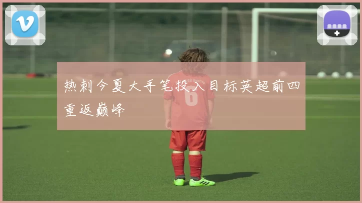 热刺今夏大手笔投入目标英超前四重返巅峰