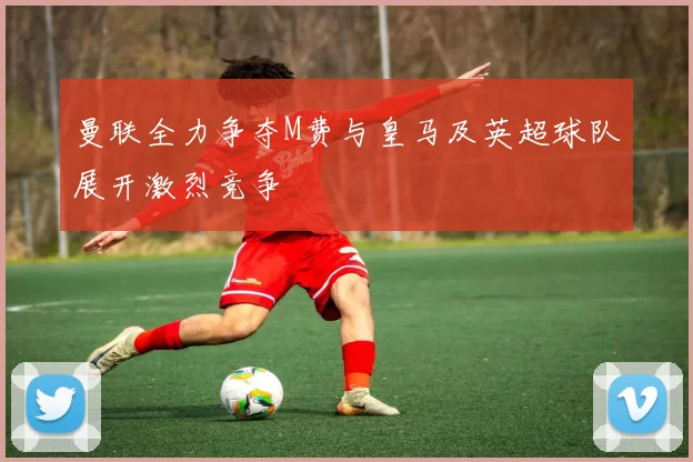 曼联全力争夺M费与皇马及英超球队展开激烈竞争