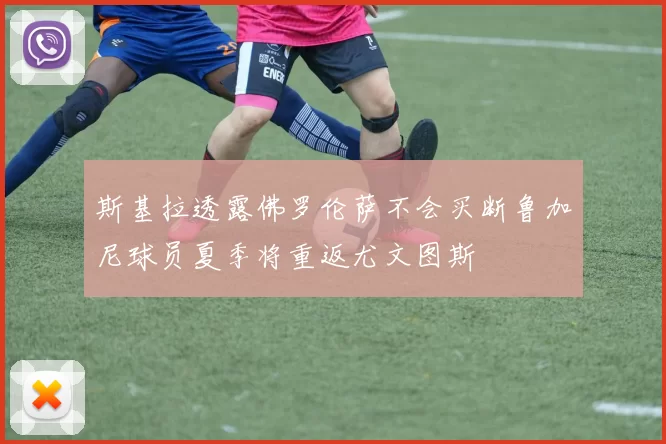 斯基拉透露佛罗伦萨不会买断鲁加尼球员夏季将重返尤文图斯