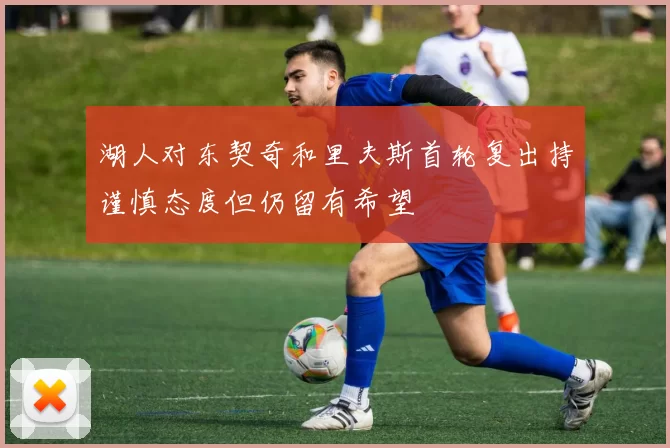 湖人对东契奇和里夫斯首轮复出持谨慎态度但仍留有希望