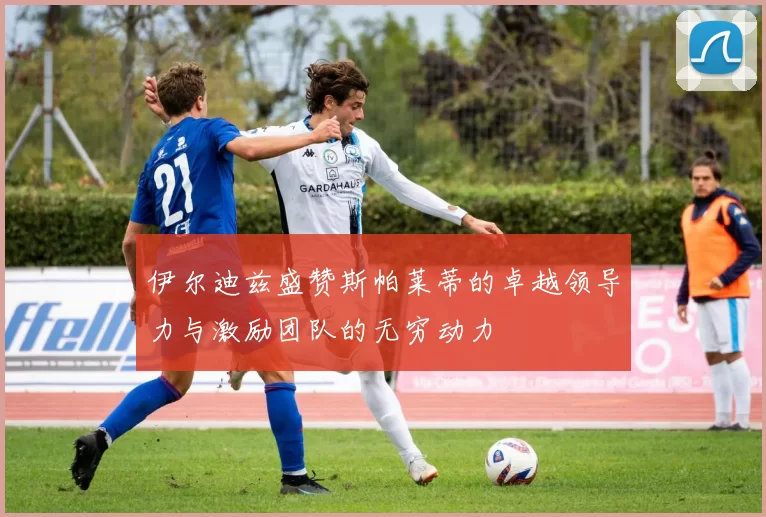 伊尔迪兹盛赞斯帕莱蒂的卓越领导力与激励团队的无穷动力