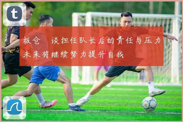 板仓滉谈担任队长后的责任与压力未来将继续努力提升自我