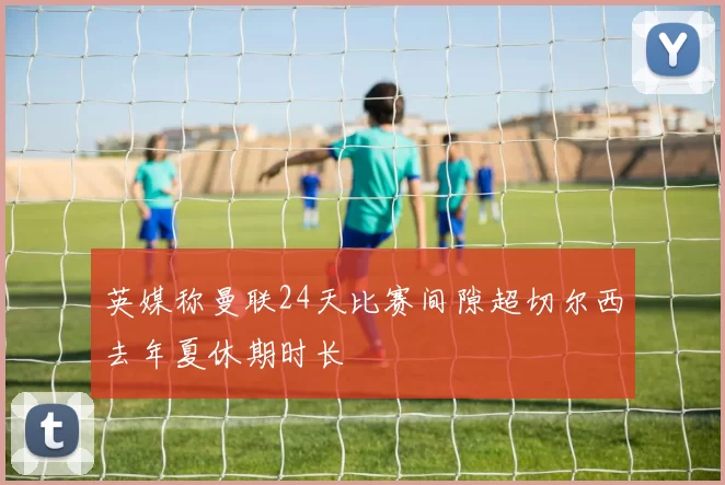英媒称曼联24天比赛间隙超切尔西去年夏休期时长
