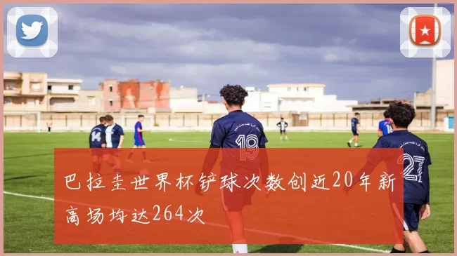 巴拉圭世界杯铲球次数创近20年新高场均达264次