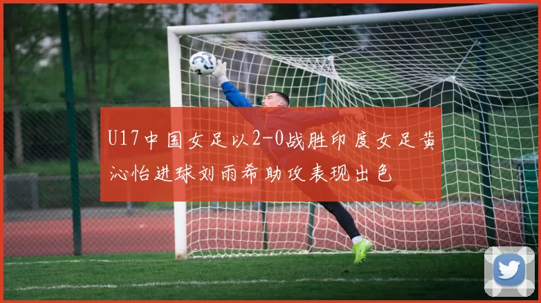 U17中国女足以2-0战胜印度女足黄沁怡进球刘雨希助攻表现出色