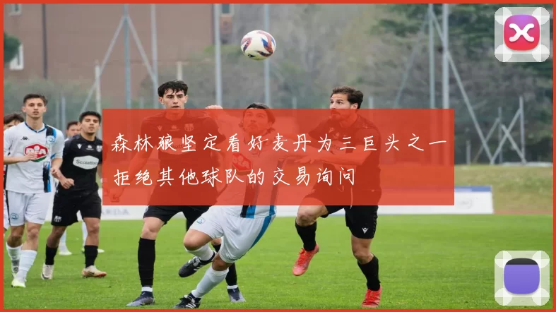 森林狼坚定看好麦丹为三巨头之一拒绝其他球队的交易询问