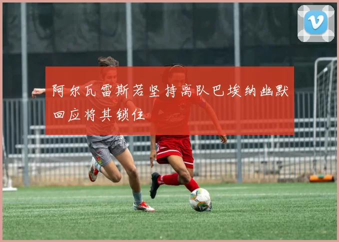 阿尔瓦雷斯若坚持离队巴埃纳幽默回应将其锁住