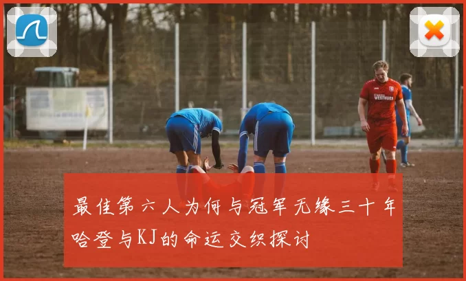最佳第六人为何与冠军无缘三十年哈登与KJ的命运交织探讨