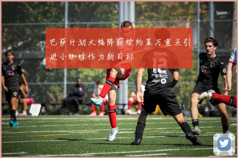 巴萨计划大幅降薪续约莱万重点引进小蜘蛛作为新目标