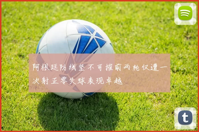 阿根廷防线坚不可摧前两轮仅遭一次射正零失球表现卓越